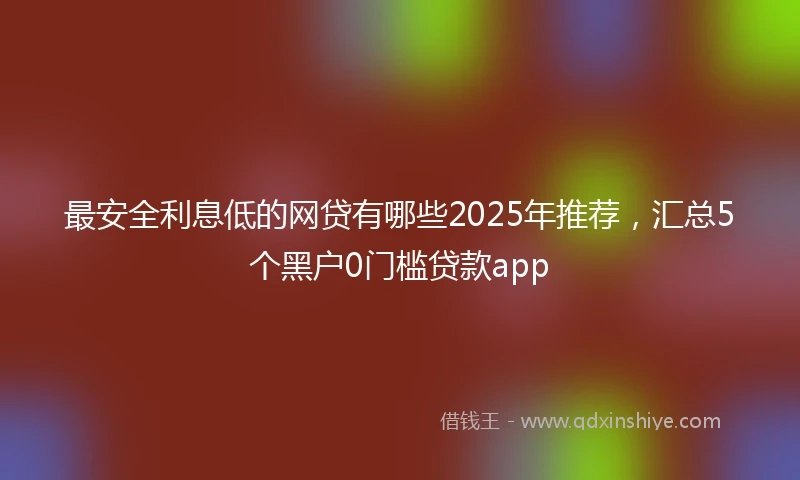 最安全利息低的网贷有哪些2025年推荐，汇总5个黑户0门槛贷款app