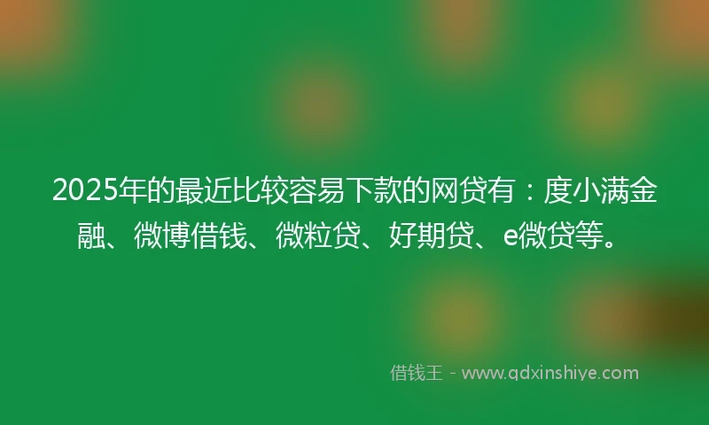 2025年的最近比较容易下款的网贷有：度小满金融、微博借钱、微粒贷、好期贷、e微贷等。