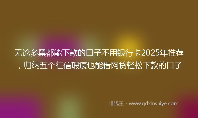 无论多黑都能下款的口子不用银行卡2025年推荐，归纳五个征信瑕疵也能借网贷轻松下款的口子
