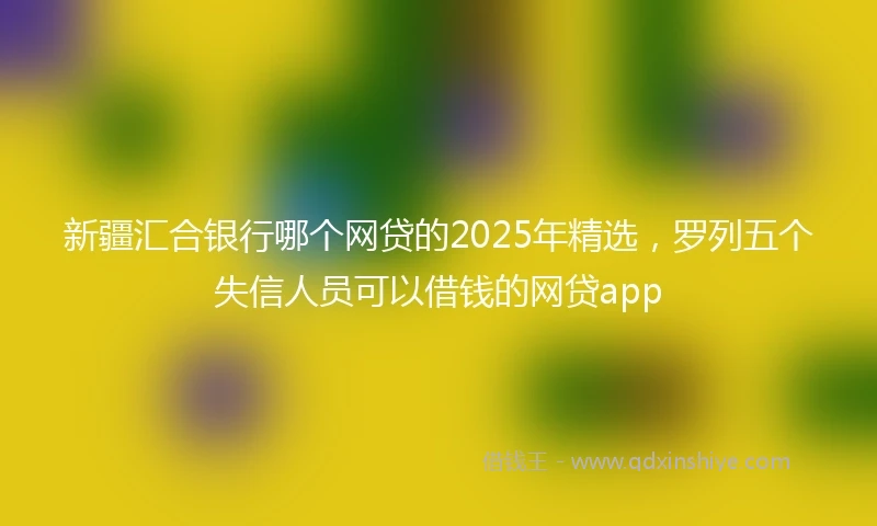 新疆汇合银行哪个网贷的2025年精选，罗列五个失信人员可以借钱的网贷app