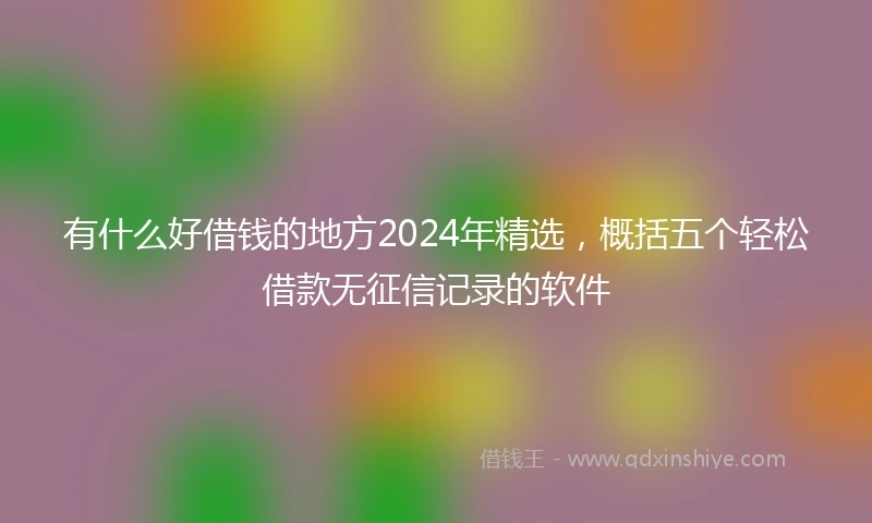 有什么好借钱的地方2024年精选，概括五个轻松借款无征信记录的软件