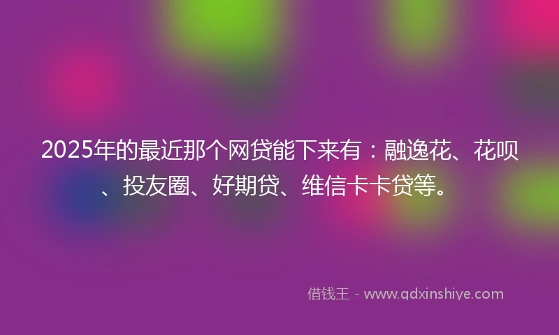2025年的最近那个网贷能下来有：融逸花、花呗、投友圈、好期贷、维信卡卡贷等。