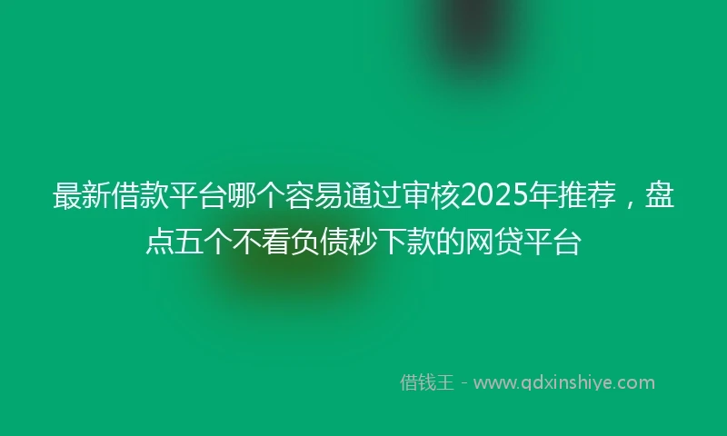 最新借款平台哪个容易通过审核2025年推荐，盘点五个不看负债秒下款的网贷平台