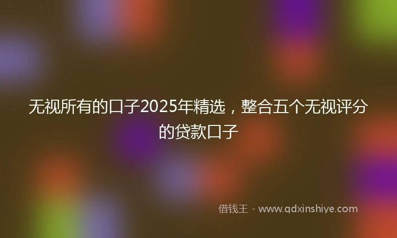 无视所有的口子2025年精选，整合五个无视评分的贷款口子