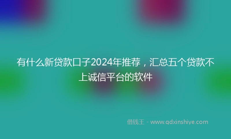 有什么新贷款口子2024年推荐，汇总五个贷款不上诚信平台的软件