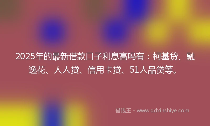 2025年的最新借款口子利息高吗有：柯基贷、融逸花、人人贷、信用卡贷、51人品贷等。