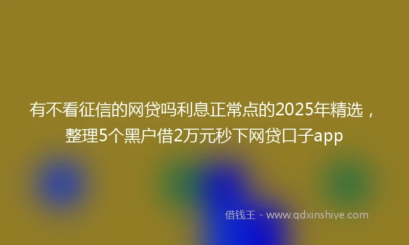有不看征信的网贷吗利息正常点的2025年精选，整理5个黑户借2万元秒下网贷口子app