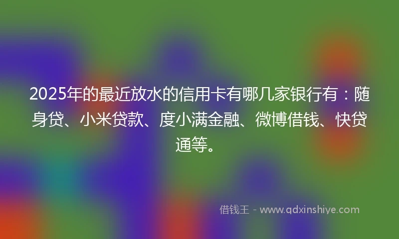 2025年的最近放水的信用卡有哪几家银行有：随身贷、小米贷款、度小满金融、微博借钱、快贷通等。