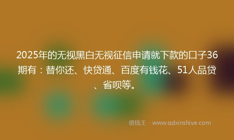 2025年的无视黑白无视征信申请就下款的口子36期有：替你还、快贷通、百度有钱花、51人品贷、省呗等。