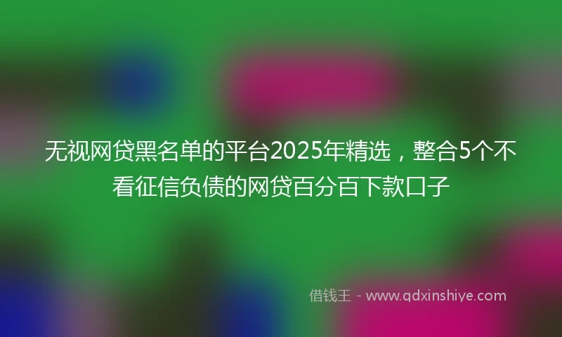无视网贷黑名单的平台2025年精选，整合5个不看征信负债的网贷百分百下款口子