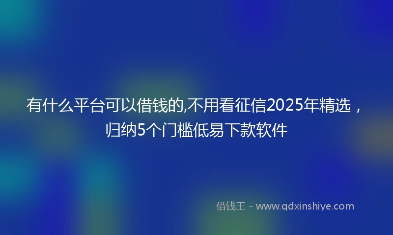 有什么平台可以借钱的,不用看征信2025年精选，归纳5个门槛低易下款软件