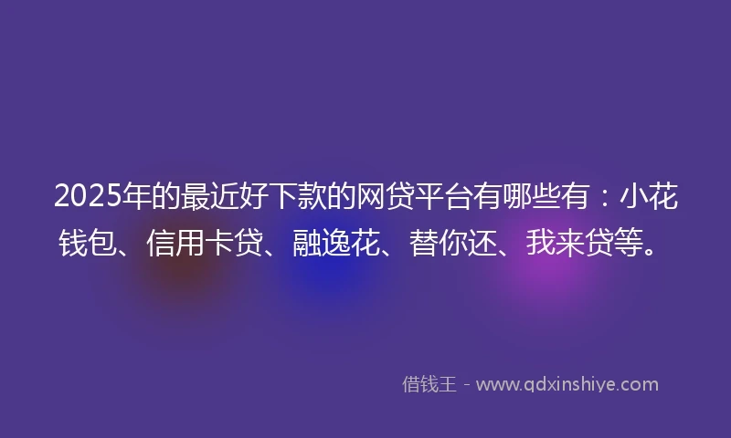 2025年的最近好下款的网贷平台有哪些有：小花钱包、信用卡贷、融逸花、替你还、我来贷等。