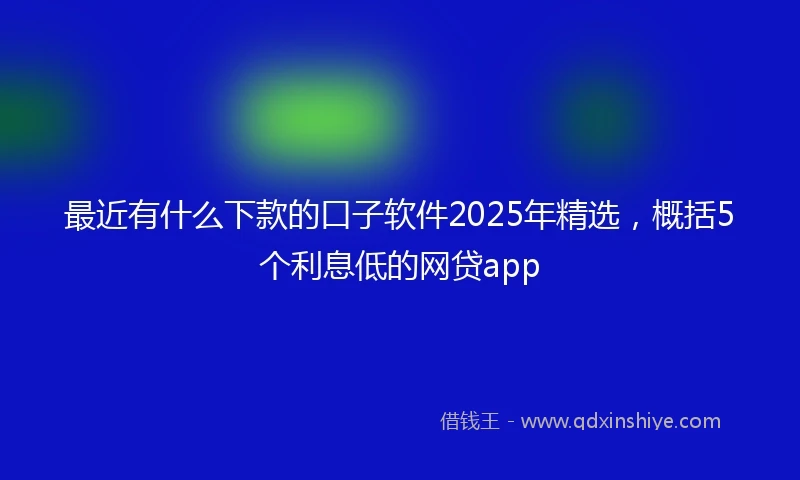 最近有什么下款的口子软件2025年精选，概括5个利息低的网贷app