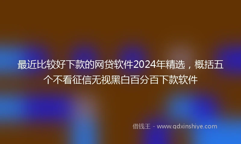 最近比较好下款的网贷软件2024年精选，概括五个不看征信无视黑白百分百下款软件