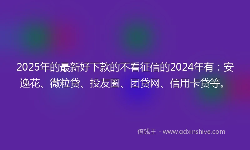 2025年的最新好下款的不看征信的2024年有：安逸花、微粒贷、投友圈、团贷网、信用卡贷等。