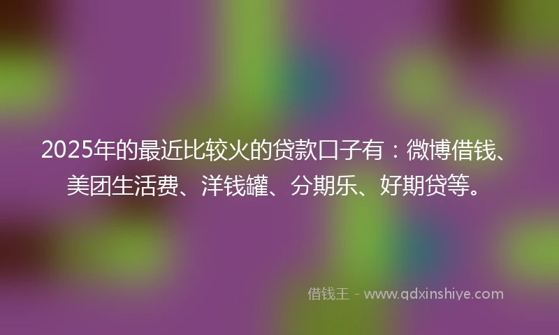 2025年的最近比较火的贷款口子有：微博借钱、美团生活费、洋钱罐、分期乐、好期贷等。