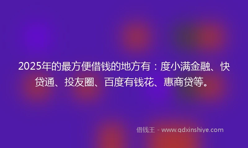 2025年的最方便借钱的地方有：度小满金融、快贷通、投友圈、百度有钱花、惠商贷等。