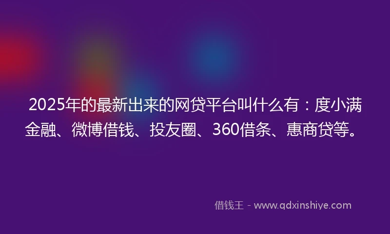 2025年的最新出来的网贷平台叫什么有：度小满金融、微博借钱、投友圈、360借条、惠商贷等。