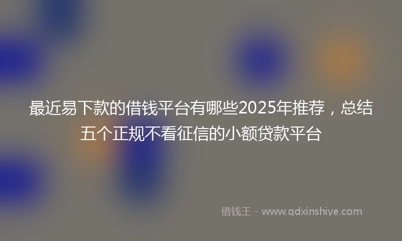 最近易下款的借钱平台有哪些2025年推荐，总结五个正规不看征信的小额贷款平台