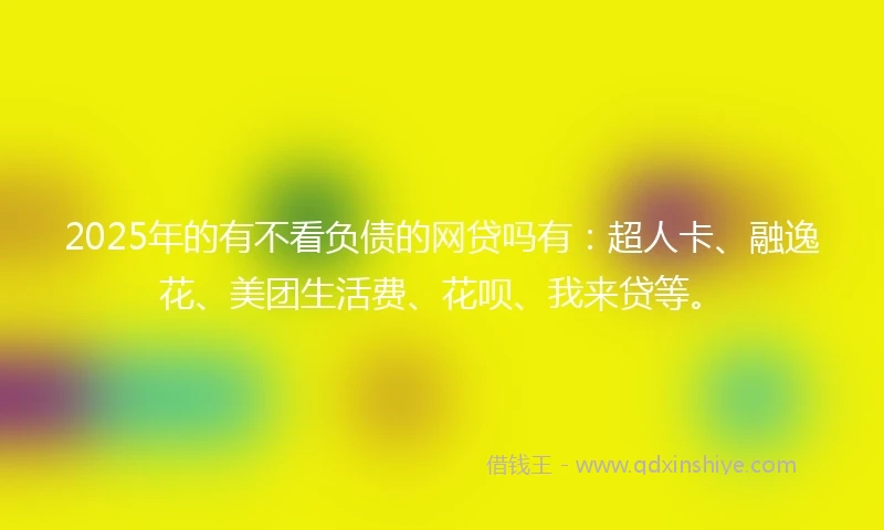 2025年的有不看负债的网贷吗有：超人卡、融逸花、美团生活费、花呗、我来贷等。