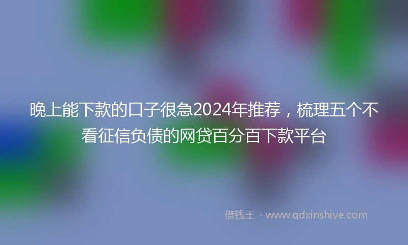 晚上能下款的口子很急2024年推荐，梳理五个不看征信负债的网贷百分百下款平台
