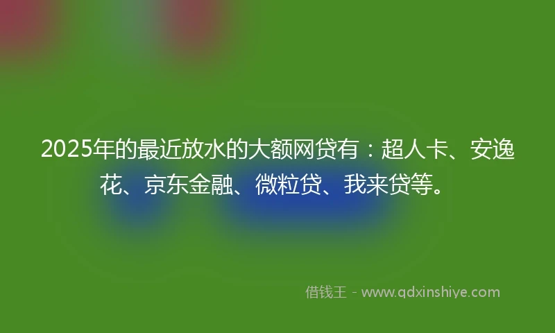 2025年的最近放水的大额网贷有：超人卡、安逸花、京东金融、微粒贷、我来贷等。