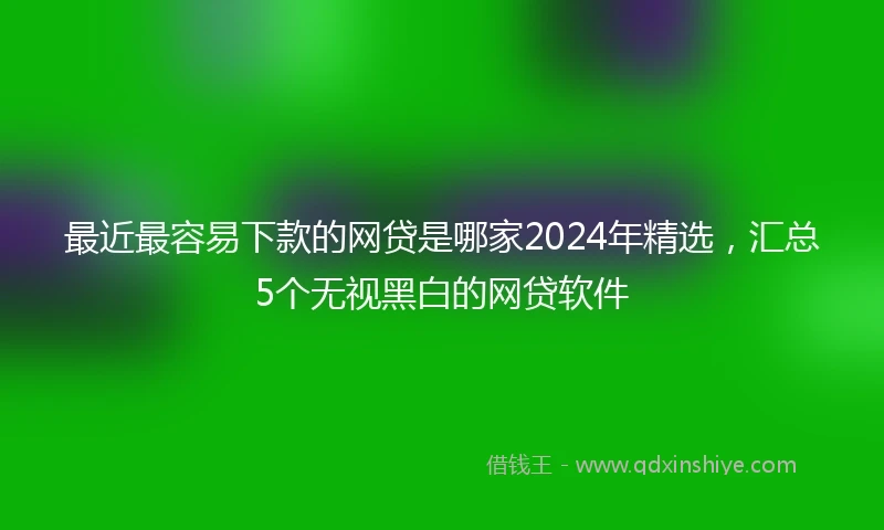 最近最容易下款的网贷是哪家2024年精选，汇总5个无视黑白的网贷软件