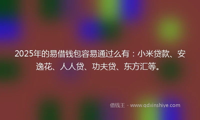 2025年的易借钱包容易通过么有：小米贷款、安逸花、人人贷、功夫贷、东方汇等。