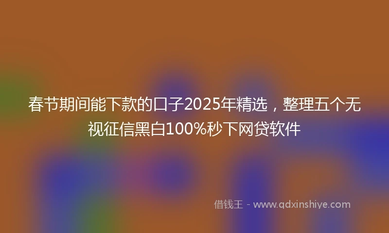 春节期间能下款的口子2025年精选，整理五个无视征信黑白100%秒下网贷软件
