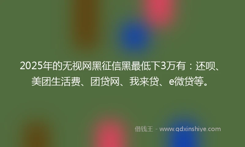 2025年的无视网黑征信黑最低下3万有：还呗、美团生活费、团贷网、我来贷、e微贷等。