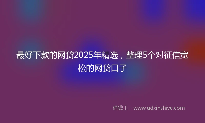 最好下款的网贷2025年精选，整理5个对征信宽松的网贷口子