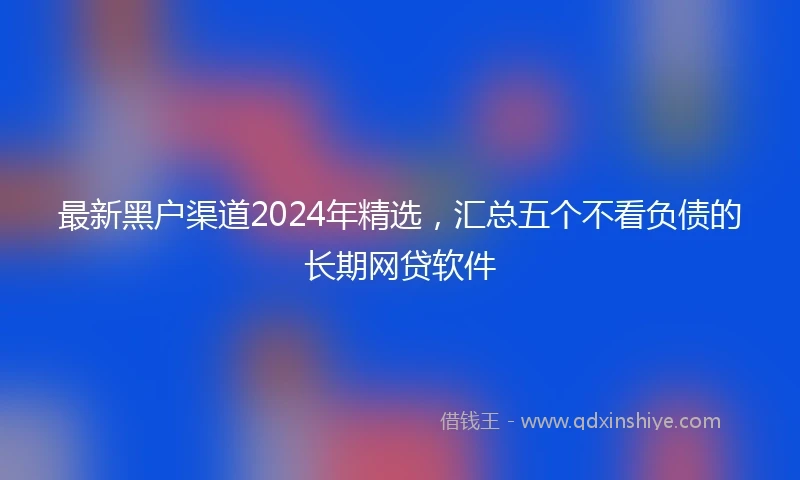 最新黑户渠道2024年精选，汇总五个不看负债的长期网贷软件