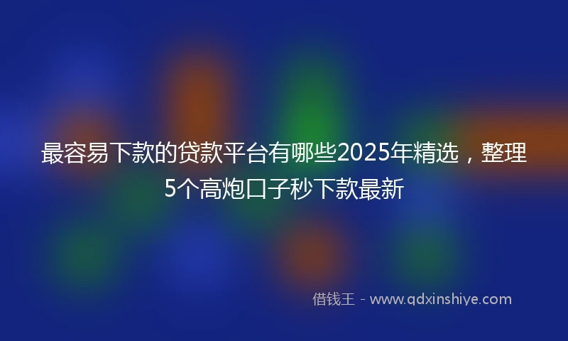 最容易下款的贷款平台有哪些2025年精选，整理5个高炮口子秒下款最新