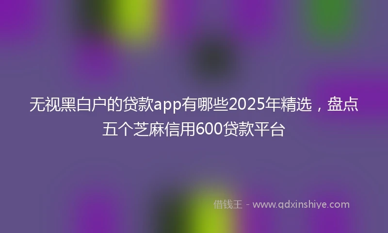 无视黑白户的贷款app有哪些2025年精选，盘点五个芝麻信用600贷款平台