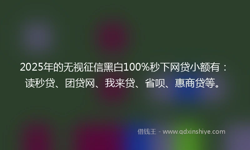 2025年的无视征信黑白100%秒下网贷小额有：读秒贷、团贷网、我来贷、省呗、惠商贷等。