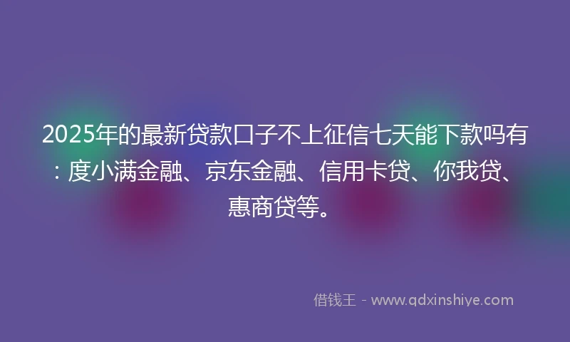 2025年的最新贷款口子不上征信七天能下款吗有：度小满金融、京东金融、信用卡贷、你我贷、惠商贷等。