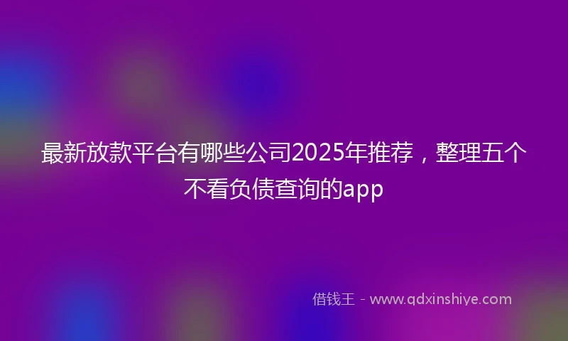 最新放款平台有哪些公司2025年推荐，整理五个不看负债查询的app