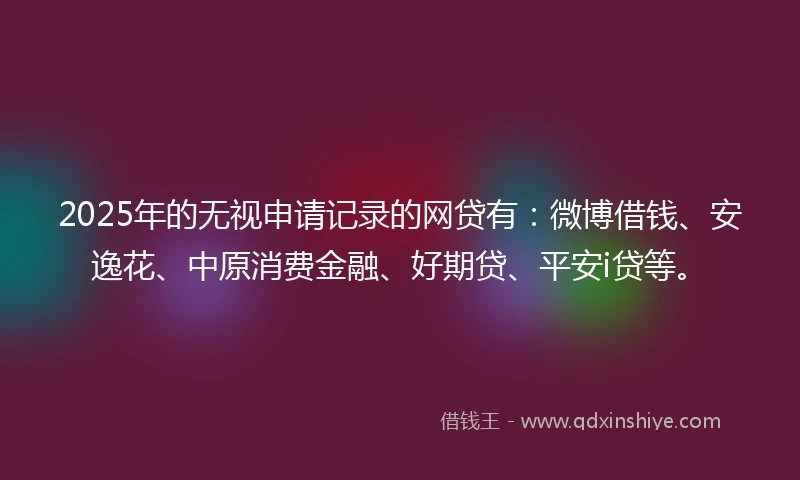 2025年的无视申请记录的网贷有：微博借钱、安逸花、中原消费金融、好期贷、平安i贷等。