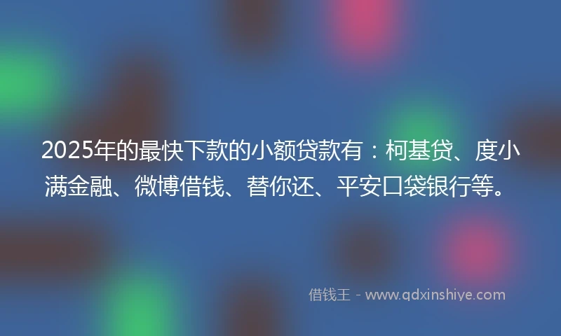 2025年的最快下款的小额贷款有：柯基贷、度小满金融、微博借钱、替你还、平安口袋银行等。