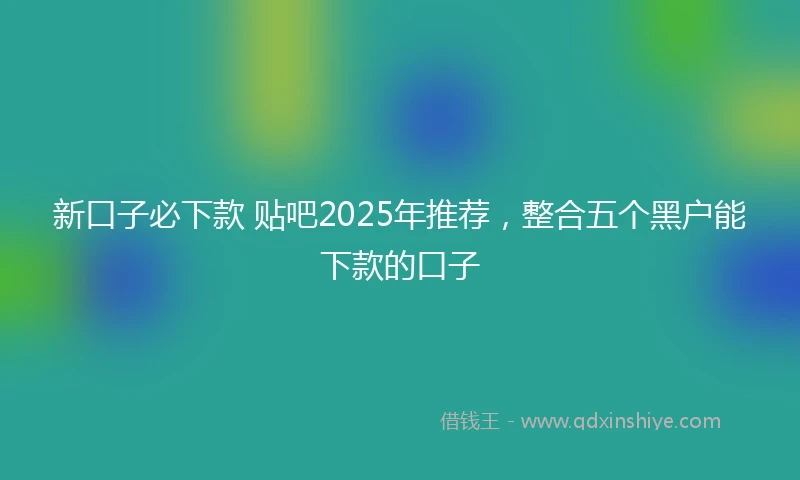 新口子必下款 贴吧2025年推荐，整合五个黑户能下款的口子
