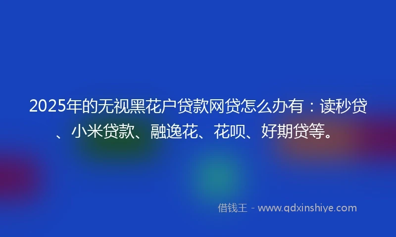 2025年的无视黑花户贷款网贷怎么办有：读秒贷、小米贷款、融逸花、花呗、好期贷等。