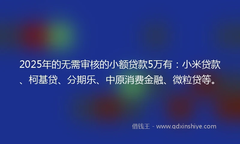 2025年的无需审核的小额贷款5万有：小米贷款、柯基贷、分期乐、中原消费金融、微粒贷等。