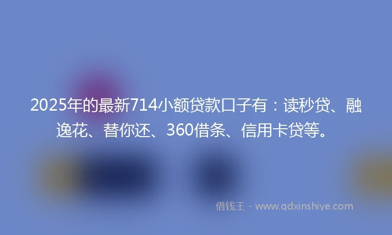 2025年的最新714小额贷款口子有：读秒贷、融逸花、替你还、360借条、信用卡贷等。