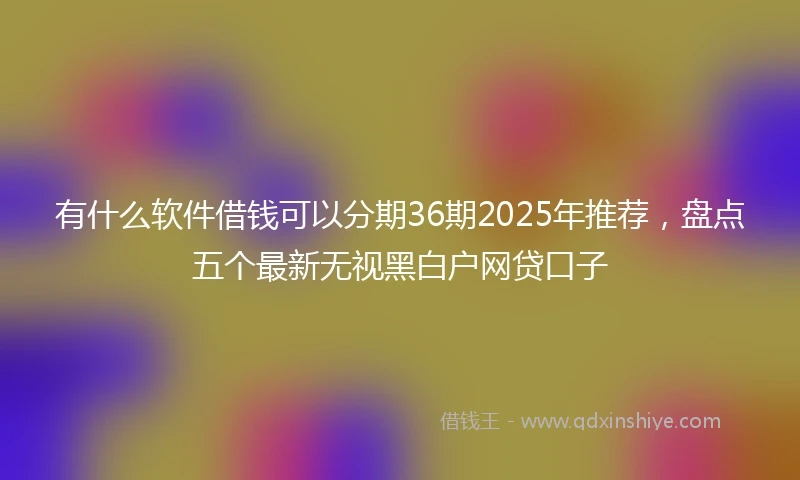 有什么软件借钱可以分期36期2025年推荐，盘点五个最新无视黑白户网贷口子