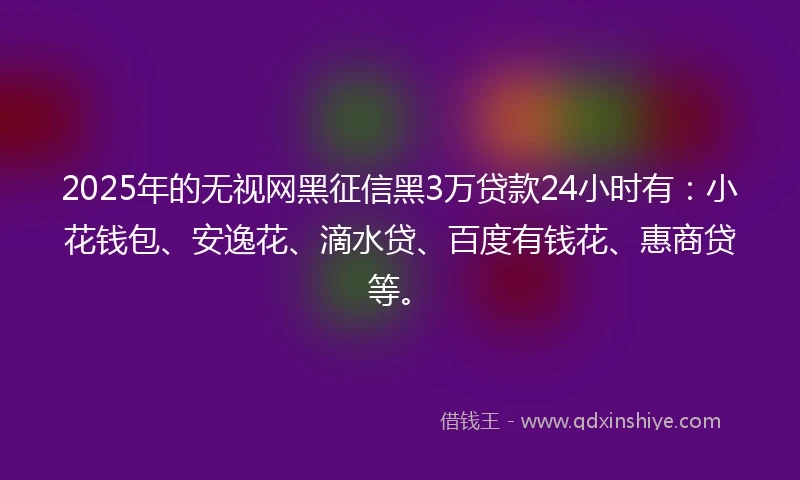2025年的无视网黑征信黑3万贷款24小时有：小花钱包、安逸花、滴水贷、百度有钱花、惠商贷等。