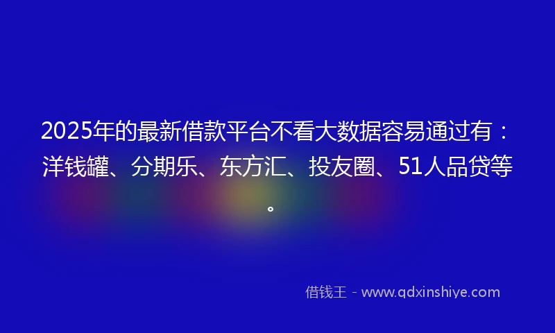 2025年的最新借款平台不看大数据容易通过有：洋钱罐、分期乐、东方汇、投友圈、51人品贷等。