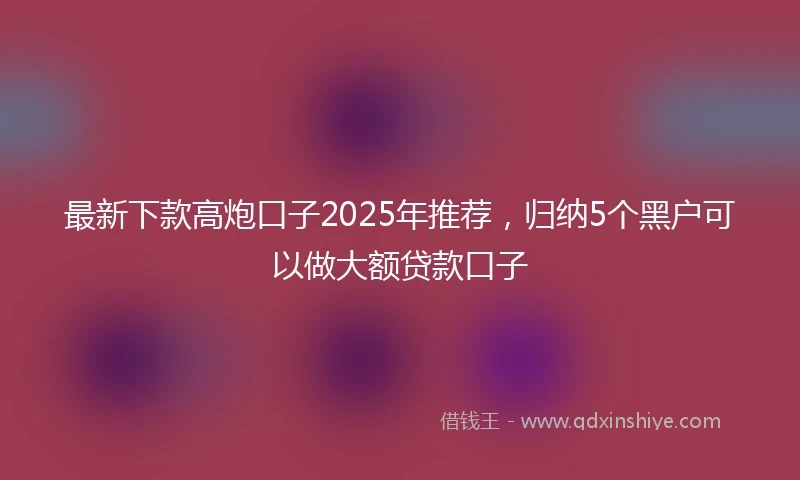 最新下款高炮口子2025年推荐，归纳5个黑户可以做大额贷款口子