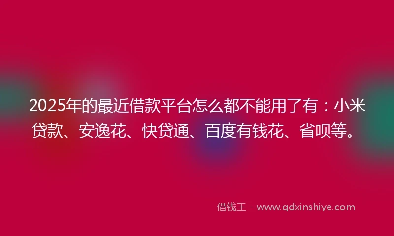 2025年的最近借款平台怎么都不能用了有：小米贷款、安逸花、快贷通、百度有钱花、省呗等。
