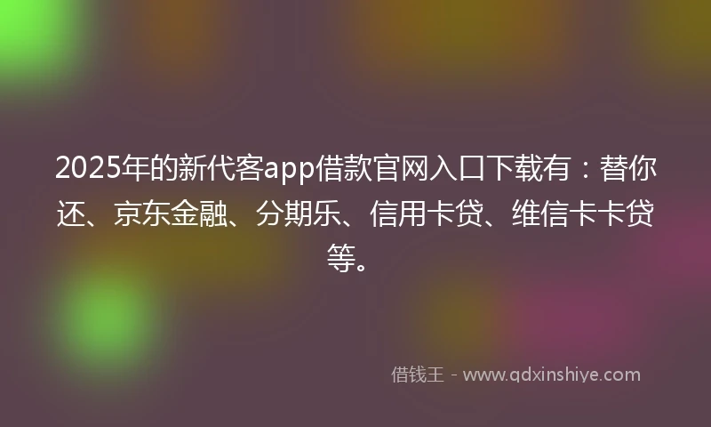 2025年的新代客app借款官网入口下载有：替你还、京东金融、分期乐、信用卡贷、维信卡卡贷等。