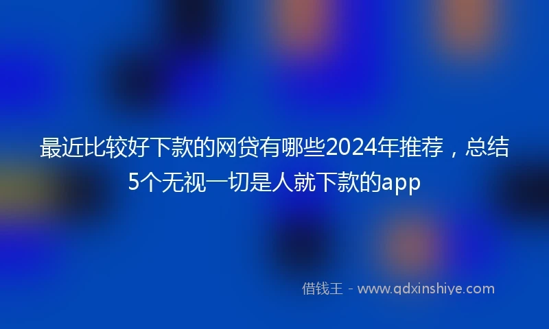 最近比较好下款的网贷有哪些2024年推荐，总结5个无视一切是人就下款的app